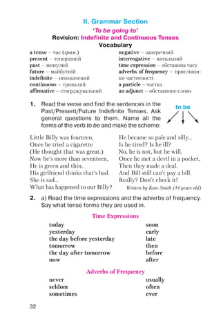 32
II. Grammar Section
‘To be going to’
Revision: Indefinite and Continuous Tenses
Vocabulary
a tense – час (грам.)
present – теперішній
past – минулий
future – майбутній
indefinite – неозначений
continuous – тривалий
affirmative – стверджувальний
negative – заперечний
interrogative – питальний
time expression – обставина часу
adverbs of frequency – прислівни
ки частотності
a particle – частка
an adjunct – обставинне слово
1. Read the verse and find the sentences in the
Past/Present/Future Indefinite Tenses. Ask
general questions to them. Name all the
forms of the verb to be and make the scheme:
2. a) Read the time expressions and the adverbs of frequency.
Say what tense forms they are used in.
to be
Little Billy was fourteen,
Once he tried a cigarette
(He thought that was great.)
Now he’s more than seventeen,
He is green and thin,
His girlfriend thinks that’s bad.
She is sad...
What has happened to our Billy?
He became so pale and silly...
Is he tired? Is he ill?
No, he is not, but he will.
Once he met a devil in a pocket,
Then they made a deal.
And Bill still can’t pay a bill.
Really? Don’t check it!
Written by Kate Smith (14 years old)
Time Expressions
today soon
yesterday early
the day before yesterday late
tomorrow then
the day after tomorrow before
now after
Adverbs of Frequency
never usually
seldom often
sometimes ever
 