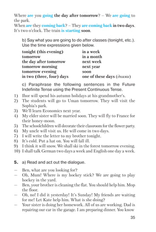 35
b) Say what you are going to do after classes (tonight, etc.).
Use the time expressions given below.
с) Paraphrase the following sentences in the Future
Indefinite Tense using the Present Continuous Tense.
tonight (this evening) in a week
tomorrow in a month
the day after tomorrow next week
tomorrow morning next year
tomorrow evening soon
in two (three, four) days one of these days (днями)
1) Ihor will spend his autumn holidays at his grandmother’s.
2) The students will go to Uman tomorrow. They will visit the
Sophia’s park.
3) We’ll learn Economics next year.
4) My elder sister will be married soon. They will fly to France for
their honey moon.
5) The schoolchildren will decorate their classroom for the flower party.
6) My uncle will visit us. He will come in two days.
7) I will write the letter to my brother tonight.
8) It’s cold. Put a hat on. You will fall ill.
9) I think it will snow. We shall ski in the forest tomorrow evening.
10) I shall talk German two days a week and English one day a week.
5. a) Read and act out the dialogue.
— Ben, what are you looking for?
— Oh, Mum! Where is my hockey stick? We are going to play
hockey in the yard.
— Ben, your brother is cleaning the flat. You should help him. Mop
the floor.
— Oh, no! I did it yesterday! It’s Sunday! My friends are waiting
for me! Let Kate help him. What is she doing?
— Your sister is doing her homework. All of us are working. Dad is
repairing our car in the garage. I am preparing dinner. You know
Where are you going the day after tomorrow? – We are going to
the park.
When are they coming back? – They are coming back in two days.
It’s two o’clock. The train is starting soon.
 