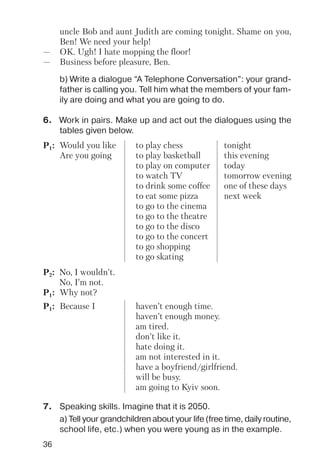36
6. Work in pairs. Make up and act out the dialogues using the
tables given below.
b) Write a dialogue “A Telephone Conversation”: your grand
father is calling you. Tell him what the members of your fam
ily are doing and what you are going to do.
uncle Bob and aunt Judith are coming tonight. Shame on you,
Ben! We need your help!
— OK. Ugh! I hate mopping the floor!
— Business before pleasure, Ben.
P1: Would you like to play chess tonight
Are you going to play basketball this evening
to play on computer today
to watch TV tomorrow evening
to drink some coffee one of these days
to eat some pizza next week
to go to the cinema
to go to the theatre
to go to the disco
to go to the concert
to go shopping
to go skating
P1: Because I haven’t enough time.
haven’t enough money.
am tired.
don’t like it.
hate doing it.
am not interested in it.
have a boyfriend/girlfriend.
will be busy.
am going to Kyiv soon.
P2: No, I wouldn’t.
No, I’m not.
P1: Why not?
7. Speaking skills. Imagine that it is 2050.
a) Tell your grandchildren about your life (free time, daily routine,
school life, etc.) when you were young as in the example.
 