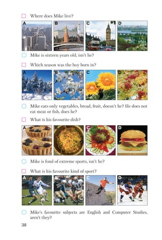 38
Where does Mike live?
Mike is sixteen years old, isn’t he?
A B C D
Which season was the boy born in?
Mike eats only vegetables, bread, fruit, doesn’t he? He does not
eat meat or fish, does he?
A B C D
What is his favourite dish?
Mike is fond of extreme sports, isn’t he?
A B C D
Mike’s favourite subjects are English and Computer Studies,
aren’t they?
What is his favourite kind of sport?
A B C D
 