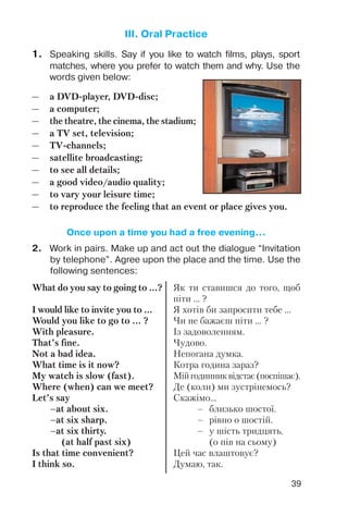 39
III. Oral Practice
1. Speaking skills. Say if you like to watch films, plays, sport
matches, where you prefer to watch them and why. Use the
words given below:
— a DVD player, DVD disc;
— a computer;
— the theatre, the cinema, the stadium;
— a TV set, television;
— TV channels;
— satellite broadcasting;
— to see all details;
— a good video/audio quality;
— to vary your leisure time;
— to reproduce the feeling that an event or place gives you.
2. Work in pairs. Make up and act out the dialogue “Invitation
by telephone”. Agree upon the place and the time. Use the
following sentences:
What do you say to going to ...?
I would like to invite you to ...
Would you like to go to ... ?
With pleasure.
That’s fine.
Not a bad idea.
What time is it now?
My watch is slow (fast).
Where (when) can we meet?
Let’s say
–at about six.
–at six sharp.
–at six thirty.
(at half past six)
Is that time convenient?
I think so.
Як ти ставишся до того, щоб
піти ... ?
Я хотів би запросити тебе ...
Чи не бажаєш піти ... ?
Із задоволенням.
Чудово.
Непогана думка.
Котра година зараз?
Мійгодинниквідстає(поспішає).
Де (коли) ми зустрінемось?
Скажімо...
– близько шостої.
– рівно о шостій.
– у шість тридцять.
(о пів на сьому)
Цей час влаштовує?
Думаю, так.
Once upon a time you had a free evening...
 