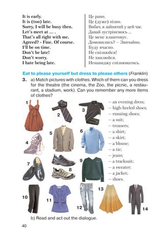 40
3. a) Match pictures with clothes. Which of them can you dress
for the theatre (the cinema, the Zoo, the picnic, a restau
rant, a stadium, work). Can you remember any more items
of clothes?
It is early.
It is (too) late.
Sorry, I will be busy then.
Let’s meet at ... .
That’s all right with me.
Agreed? Fine. Of course.
I’ll be on time.
Don’t be late!
Don’t worry.
I hate being late.
Це рано.
Це (дуже) пізно.
Вибач, я зайнятий у цей час.
Давай зустрінемось ...
Це мене влаштовує.
Домовились? – Звичайно.
Буду вчасно.
Не спізнюйся!
Не хвилюйся.
Ненавиджу спізнюватись.
Eat to please yourself but dress to please others (Franklin)
— an evening dress;
— high heeled shoes;
— running shoes;
— a suit;
— trousers;
— a shirt;
— a skirt;
— a blouse;
— a tie;
— jeans;
— a tracksuit;
— a sweater;
— a jacket;
— shoes.
1
2
3
4
5 6
7
8
9
10
11
12
13
14
b) Read and act out the dialogue.
 