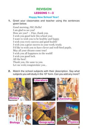 5
REVISION
LESSONS 1—3
Happy New School Year!
1. Greet your classmates and teacher using the sentences
given below.
Good morning./Hi!/Hello!
I am glad to see you!
How are you? — Fine, thank you.
I wish you good luck this school year.
I want to wish you to be healthy and happy.
I wish you every success and good health!
I wish you a great success in your work/study.
I’d like to wish you to have clever and well bred pupils.
May all your dreams come true!
I wish you all happiness in the world!
I wish you good luck.
All the best!
Thank you, the same to you.
Let me wish/congratulate you...
2. Match the school subjects with their description. Say what
subjects you will study in the 10th
form. Can you add any more?
History
Literature
Chemistry
Biology Geography Physics
 