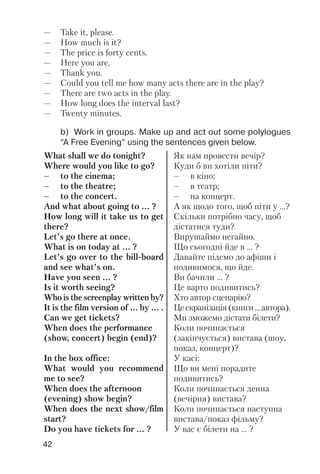 42
b) Work in groups. Make up and act out some polylogues
“A Free Evening” using the sentences given below.
What shall we do tonight?
Where would you like to go?
– to the cinema;
– to the theatre;
– to the concert.
And what about going to ... ?
How long will it take us to get
there?
Let’s go there at once.
What is on today at ... ?
Let’s go over to the bill board
and see what’s on.
Have you seen ... ?
Is it worth seeing?
Who is the screenplay written by?
It is the film version of ... by ... .
Can we get tickets?
When does the performance
(show, concert) begin (end)?
In the box office:
What would you recommend
me to see?
When does the afternoon
(evening) show begin?
When does the next show/film
start?
Do you have tickets for ... ?
Як нам провести вечір?
Куди б ви хотіли піти?
– в кіно;
– в театр;
– на концерт.
А як щодо того, щоб піти у ...?
Скільки потрібно часу, щоб
дістатися туди?
Вирушаймо негайно.
Що сьогодні йде в ... ?
Давайте підемо до афіши і
подивимося, що йде.
Ви бачили ... ?
Це варто подивитись?
Хто автор сценарію?
Цеекранізація(книги...автора).
Ми зможемо дістати білети?
Коли починається
(закінчується) вистава (шоу,
показ, концерт)?
У касі:
Що ви мені порадите
подивитись?
Коли починається денна
(вечірня) вистава?
Коли починається наступна
вистава/показ фільму?
У вас є білети на ... ?
— Take it, please.
— How much is it?
— The price is forty cents.
— Here you are.
— Thank you.
— Could you tell me how many acts there are in the play?
— There are two acts in the play.
— How long does the interval last?
— Twenty minutes.
 