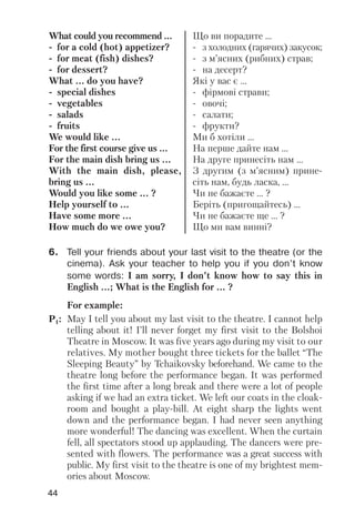 44
What could you recommend ...
for a cold (hot) appetizer?
for meat (fish) dishes?
for dessert?
What ... do you have?
special dishes
vegetables
salads
fruits
We would like ...
For the first course give us ...
For the main dish bring us ...
With the main dish, please,
bring us ...
Would you like some ... ?
Help yourself to ...
Have some more ...
How much do we owe you?
Що ви порадите ...
з холодних (гарячих) закусок;
з м’ясних (рибних) страв;
на десерт?
Які у вас є ...
фірмові страви;
овочі;
салати;
фрукти?
Ми б хотіли ...
На перше дайте нам ...
На друге принесіть нам ...
З другим (з м’ясним) прине
сіть нам, будь ласка, ...
Чи не бажаєте ... ?
Беріть (пригощайтесь) ...
Чи не бажаєте ще ... ?
Що ми вам винні?
For example:
P1: May I tell you about my last visit to the theatre. I cannot help
telling about it! I’ll never forget my first visit to the Bolshoi
Theatre in Moscow. It was five years ago during my visit to our
relatives. My mother bought three tickets for the ballet “The
Sleeping Beauty” by Tchaikovsky beforehand. We came to the
theatre long before the performance began. It was performed
the first time after a long break and there were a lot of people
asking if we had an extra ticket. We left our coats in the cloak
room and bought a play bill. At eight sharp the lights went
down and the performance began. I had never seen anything
more wonderful! The dancing was excellent. When the curtain
fell, all spectators stood up applauding. The dancers were pre
sented with flowers. The performance was a great success with
public. My first visit to the theatre is one of my brightest mem
ories about Moscow.
6. Tell your friends about your last visit to the theatre (or the
cinema). Ask your teacher to help you if you don’t know
some words: I am sorry, I don’t know how to say this in
English ...; What is the English for ... ?
 