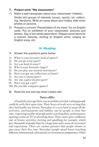 45
7. Project work “My classmates”.
1) Make a wall newspaper about your classmates’ hobbies.
Divide into groups of interests (music, sports, art, collect
ing, literature). Write an essay about your hobby. Add some
photos or pictures.
2) Prepare a concert “Presentation of my class” for an English
week. Put on exhibition of your classmates’ pictures and
photos. Say a few words about them. Prepare some items for
a concert: dancing, reciting an English verse, singing an
English song, etc.
1. Answer the questions given below:
IV. Reading
1) What is your favourite kind of sports?
2) Do you go in for sport?
3) Are you fond of music?
4) Who is your favourite singer?
5) Do you play any musical instrument?
6) Have you got any collections at home?
7) Are you a cinema goer?
8) Are you a great theatre goer?
9) Have you got a pet?
10) Do you like computer games?
Tastes differ
A hundred years ago there was no problem of what working people
could do with their spare time. Their hours of work were so long that
they had hardly any leisure. Nowadays it’s even hard to name all the
activities, entertainments and hobbies run by people in their free
time. A growing number of people prefer watching films, performances,
sporting events on TV to attending them. There exists quite a different
sort of leisure activities, betting and gambling for example, which
give thousands of people hope for a huge prize and a sense of excitement
and expectation. There are various pursuits that people choose to
pass away their free time. Nowadays people spend hours watching
different informational, educational or environment programmes. Other
2. Read the text and say what it deals with.
 