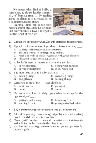 47
No matter what kind of hobby a
person has, he always has the opportu
nity of learning from it. By reading
about the things he is interested in, he
is adding to what he knows.
Learning things can be the most
exciting aspect of a hobby. So we think
that everyone should have a hobby, it is
like the target of your life.
3. ChoosethecorrectitemA,B,CorDtocompletethesentences.
1) If people prefer a calm way of spending their free time, they ___ .
A. participate in competitions or contests
B. are usually fond of betting and gambling
C. ramble or walk in parks or gardens with great pleasure
D. like aerobics and shopping as a rule
2) A “hobby” is a special interest or activity that you do ___ .
A. in you free time C. during your vacation
B. in your working time D. at the week end
3) The most popular of all hobby groups is ___ .
A. making things C. collecting things
B. doing things D. earning things
4) Gardening is one of the ___ man’s hobbies.
A. most popular C. youngest
B. rarest D. oldest
5) No matter what kind of hobby a person has, he always has the
opportunity of ___ .
A. getting much money C. benefiting from it
B. learning from it D. getting out of bad habits
4. Say if the following sentences are true (T) or false (F).
1) A hundred years ago there was a great problem of what working
people could do with their spare time.
2) Nowadays it’s even hard to name all the activities, entertainments
and hobbies run by people in their free time.
3) Aerobics and shopping are two of the most popular pursuits for
boys and girls.
 