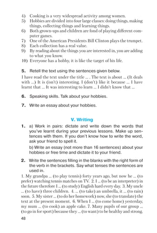 48
4) Cooking is a very widespread activity among women.
5) Hobbies are divided into four large classes: doing things, making
things, collecting things and learning things.
6) Both grown ups and children are fond of playing different com
puter games.
7) One of the American Presidents Bill Clinton plays the trumpet.
8) Each collection has a real value.
9) By reading about the things you are interested in, you are adding
to what you know.
10) Everyone has a hobby, it is like the target of his life.
I have read the text under the title ... . The text is about ... (It deals
with ...) It is (isn’t) interesting. I (don’t) like it because ... I have
learnt that ... It was interesting to learn ... I didn’t know that ...
5. Retell the text using the sentences given below.
6. Speaking skills. Talk about your hobbies.
7. Write an essay about your hobbies.
V. Writing
1. a) Work in pairs: dictate and write down the words that
you’ve learnt during your previous lessons. Make up sen
tences with them. If you don’t know how to write the word,
ask your friend to spell it.
b) Write an essay (not more than 16 sentences) about your
hobbies or free time and dictate it to your friend.
2. Write the sentences filling in the blanks with the right form of
the verb in the brackets. Say what tenses the sentences are
used in.
1. My grandpa ... (to play tennis) forty years ago, but now he ... (to
prefer) watching tennis matches on TV. 2. I ... (to be an interpreter) in
the future therefore I ... (to study) English hard every day. 3. My uncle
... (to have) three children. 4. ... (to take) an umbrella, it ... (to rain)
soon. 5. My sister ... (to do her homework) now, she (to translate) the
text at the present moment. 6. When I ... (to come home) yesterday,
my mum ... (to cook) an apple cake. 7. Many pupils of our group ...
(to go in for sport) because they ... (to want) to be healthy and strong.
 