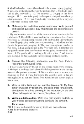 49
8. My elder brother ... (to be) lazy therefore he seldom ... (to go jogging).
9. We ... (to see) girls and boys in the picture, they ... (to ski, to skate
and to play snowballs). 10. The students ... (to go) to the disco
tonight. 11. I ... (to take part) in the sports competitions the day
after tomorrow. 12. Her pen friend ... (to come) one of these days, he
... (to live) in Poltava next year.
3. Make negative and interrogative sentences . Write general
and special questions. Say what tenses the sentences are
used in.
4. Change the following sentences into the Past, Future,
Present or Continuous Tense.
5. Work in pairs. Write and act out the dialogue “In My Free
Time” (invitation by telephone, choosing dress for an event,
about plans for a free evening, in the restaurant, in the box
office, talking about the concert/film/show, etc.)
6. Writing a daily routine. Write your daily routine and talk to
your friends about your working days and the days off.
1. My mother often skated on a lake near our house in winter in the
childhood. 2. The children were working on computer at five o’clock
yesterday. 3. Tom is playing football with his friend in the yard now.
4. I usually go jogging to the park every morning. 5. My elder brother
goes in for parachute jumping. 6. They are coming from London in
two days. 7. I am going to fish in the river next day. 8. I’ll often see
my grandparents next year because we are going to move into new
house. 9. The pupils will be writing a dictation at ten o’clock tomor
row morning. 10. We shall go to the swimming pool next month.
1. I play tennis with my friend on the tennis court every evening.
2. Maksym is reading a book about English sportsmen in the sitting
room at the present moment. 3. Do you often watch sports pro
grammes on TV? 4. They don’t go to the Zoo this year. 5. We are
writing letters to our pen friends from Great Britain at our English
lesson now.
For example:
7.00 I get up, wash myself, brush my teeth and take a shower.
7.20I do my morning exercises.
7.35...
 