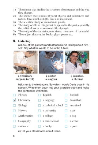6
3. Listening.
a) Look at the pictures and listen to Denis talking about him
self. Say what he wants to be in the future.
b) Listen to the text again. Say which words Denis uses in his
speech. Write them down into your exercise book and make
the sentences with them.
c) Tell your classmates about Denis.
a veterinary
surgeon (a vet)
a doctor,
a surgeon
a scientist,
a chemist
Physics English football
Chemistry a language basketball
Biology a technical school an animal
History a university a cat
Mathematics a college a dog
Geography a trade school a writer
a science a hobby a poet
1) The science that studies the structure of substances and the way
they change.
2) The science that studies physical objects and substances and
natural forces such as light, heat and movement.
3) The scientific study of animals and plants.
4) The study of all the things that happened in the past, especially
the political, social or economic life of people.
5) The study of the countries, seas, rivers, towns etc. of the world.
6) The subject that studies books, plays, poems etc.
 