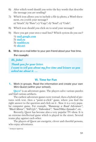 51
1) mail.google.com
2) mail.ru
3) rumbler.ru
4) ukr.net
6) After which word should you write the key words that describe
the message you are sending?
7) Which icon allows you to include a file (a photo, a Word docu
ment, etc.) with your message?
8) Which icon should you click on to send your message?
9) Have you got your own e mail box? Which system do you use?
a) “Attach”; b) “Paste”; c) “Copy”; d) “Send”; e) “Undo”.
Hi, John!
Thank you for your letter.
I want to tell you about my free time and leisure as you
asked me about it. ...
8. Write an e mail letter to your pen friend about your free time.
For example:
1. Work in groups. Read the information and create your own
Mini Quest (within your school).
Quest1
is an adventure game. The players solve various puzzles
and find various artifacts.
The earliest adventure games were textual, then a hybrid of pic
tures with text, then a “point n click” game, where you find the
right answer to the question and click on it . Now it is a very popu
lar computer game. For example, “Runaway: a Road Adventure”,
“Black Mirror”, “Still Life”, “Fahrenheit”, “Sam&Max Episodes”, etc.
Recently, Quest has become also a very popular TV show. It is
an extreme intellectual game which is played in the street. Several
teams play against each other.
The players of Quest are energetic, clever and cheerful persons,
who enjoy adventures.
VI. Time for Fun
1
пошук пригод
 