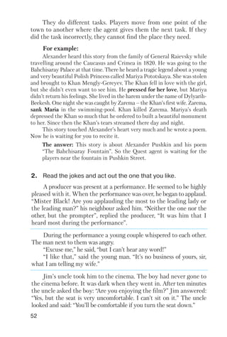 A producer was present at a performance. He seemed to be highly
pleased with it. When the performance was over, he began to applaud.
“Mister Black! Are you applauding the most to the leading lady or
the leading man?” his neighbour asked him. “Neither the one nor the
other, but the prompter”, replied the producer, “It was him that I
heard most during the performance”.
During the performance a young couple whispered to each other.
The man next to them was angry.
“Excuse me,” he said, “but I can’t hear any word!”
“I like that,” said the young man. “It’s no business of yours, sir,
what I am telling my wife.”
Jim’s uncle took him to the cinema. The boy had never gone to
the cinema before. It was dark when they went in. After ten minutes
the uncle asked the boy: “Are you enjoying the film?” Jim answered:
“Yes, but the seat is very uncomfortable. I can’t sit on it.” The uncle
looked and said: “You’ll be comfortable if you turn the seat down.”
52
For example:
They do different tasks. Players move from one point of the
town to another where the agent gives them the next task. If they
did the task incorrectly, they cannot find the place they need.
The answer: This story is about Alexander Pushkin and his poem
“The Bahchisaray Fountain”. So the Quest agent is waiting for the
players near the fountain in Pushkin Street.
Alexander heard this story from the family of General Raievsky while
travelling around the Caucasus and Crimea in 1820. He was going to the
Bahchisaray Palace at that time. There he heard a tragic legend about a young
and very beautiful Polish Princess called Mariya Pototskaya. She was stolen
and brought to Khan Mengly Gereyev. The Khan fell in love with the girl,
but she didn’t even want to see him. He pressed for her love, but Mariya
didn’t return his feelings. She lived in the harem under the name of Dylyarih
Beekesh. One night she was caught by Zarema – the Khan’s first wife. Zarema,
sank Maria in the swimming pool. Khan killed Zarema. Mariya’s death
depressed the Khan so much that he ordered to built a beautiful monument
to her. Since then the Khan’s tears streamed there day and night.
This story touched Alexander’s heart very much and he wrote a poem.
Now he is waiting for you to recite it.
2. Read the jokes and act out the one that you like.
 