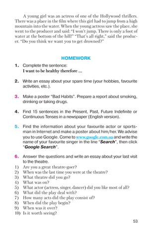 53
A young girl was an actress of one of the Hollywood thrillers.
There was a place in the film where this girl had to jump from a high
mountain into the water. When the young actress saw the place, she
went to the producer and said: “I won’t jump. There is only a foot of
water at the bottom of the hill!” “That’s all right,” said the produc
er. “Do you think we want you to get drowned?”
HOMEWORK
1. Complete the sentence:
I want to be healthy therefore ...
2. Write an essay about your spare time (your hobbies, favourite
activities, etc.).
3. Make a poster “Bad Habits”. Prepare a report about smoking,
drinking or taking drugs.
4. Find 15 sentences in the Present, Past, Future Indefinite or
Continuous Tenses in a newspaper (English version).
6. Answer the questions and write an essay about your last visit
to the theatre.
1) Are you a great theatre goer?
2) When was the last time you were at the theatre?
3) What theatre did you go?
4) What was on?
5) What actor (actress, singer, dancer) did you like most of all?
6) What did the play deal with?
7) How many acts did the play consist of?
8) When did the play begin?
9) When was it over?
10) Is it worth seeing?
5. Find the information about your favourite actor or sports
man in Internet and make a poster about him/her. We advise
you to use Google. Come to www.google.com.ua and write the
name of your favourite singer in the line “Search”, then click
“Google Search”.
 