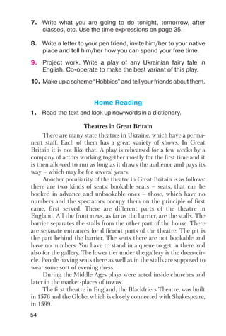 54
Home Reading
1. Read the text and look up new words in a dictionary.
Theatres in Great Britain
There are many state theatres in Ukraine, which have a perma
nent staff. Each of them has a great variety of shows. In Great
Britain it is not like that. A play is rehearsed for a few weeks by a
company of actors working together mostly for the first time and it
is then allowed to run as long as it draws the audience and pays its
way – which may be for several years.
Another peculiarity of the theatre in Great Britain is as follows:
there are two kinds of seats: bookable seats – seats, that can be
booked in advance and unbookable ones – those, which have no
numbers and the spectators occupy them on the principle of first
came, first served. There are different parts of the theatre in
England. All the front rows, as far as the barrier, are the stalls. The
barrier separates the stalls from the other part of the house. There
are separate entrances for different parts of the theatre. The pit is
the part behind the barrier. The seats there are not bookable and
have no numbers. You have to stand in a queue to get in there and
also for the gallery. The lower tier under the gallery is the dress cir
cle. People having seats there as well as in the stalls are supposed to
wear some sort of evening dress.
During the Middle Ages plays were acted inside churches and
later in the market places of towns.
The first theatre in England, the Blackfriers Theatre, was built
in 1576 and the Globe, which is closely connected with Shakespeare,
in 1599.
8. Write a letter to your pen friend, invite him/her to your native
place and tell him/her how you can spend your free time.
9. Project work. Write a play of any Ukrainian fairy tale in
English. Co operate to make the best variant of this play.
10. Make up a scheme “Hobbies” and tell your friends about them.
7. Write what you are going to do tonight, tomorrow, after
classes, etc. Use the time expressions on page 35.
 