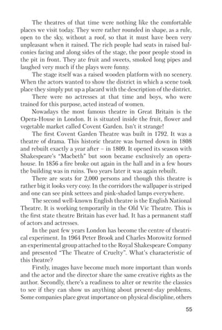 55
The theatres of that time were nothing like the comfortable
places we visit today. They were rather rounded in shape, as a rule,
open to the sky, without a roof, so that it must have been very
unpleasant when it rained. The rich people had seats in raised bal
conies facing and along sides of the stage, the poor people stood in
the pit in front. They ate fruit and sweets, smoked long pipes and
laughed very much if the plays were funny.
The stage itself was a raised wooden platform with no scenery.
When the actors wanted to show the district in which a scene took
place they simply put up a placard with the description of the district.
There were no actresses at that time and boys, who were
trained for this purpose, acted instead of women.
Nowadays the most famous theatre in Great Britain is the
Opera House in London. It is situated inside the fruit, flower and
vegetable market called Covent Garden. Isn’t it strange!
The first Covent Garden Theatre was built in 1792. It was a
theatre of drama. This historic theatre was burned down in 1808
and rebuilt exactly a year after – in 1809. It opened its season with
Shakespeare’s “Macbeth” but soon became exclusively an opera
house. In 1856 a fire broke out again in the hall and in a few hours
the building was in ruins. Two years later it was again rebuilt.
There are seats for 2,000 persons and though this theatre is
rather big it looks very cosy. In the corridors the wallpaper is striped
and one can see pink settees and pink shaded lamps everywhere.
The second well known English theatre is the English National
Theatre. It is working temporarily in the Old Vic Theatre. This is
the first state theatre Britain has ever had. It has a permanent staff
of actors and actresses.
In the past few years London has become the centre of theatri
cal experiment. In 1964 Peter Brook and Charles Morowitz formed
an experimental group attached to the Royal Shakespeare Company
and presented “The Theatre of Cruelty”. What’s characteristic of
this theatre?
Firstly, images have become much more important than words
and the actor and the director share the same creative rights as the
author. Secondly, there’s a readiness to alter or rewrite the classics
to see if they can show us anything about present day problems.
Some companies place great importance on physical discipline, others
 