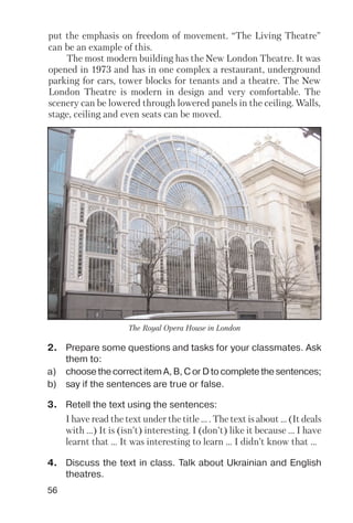 56
2. Prepare some questions and tasks for your classmates. Ask
them to:
a) choose the correct item A, B, C or D to complete the sentences;
b) say if the sentences are true or false.
3. Retell the text using the sentences:
I have read the text under the title ... . The text is about ... (It deals
with ...) It is (isn’t) interesting. I (don’t) like it because ... I have
learnt that ... It was interesting to learn ... I didn’t know that ...
4. Discuss the text in class. Talk about Ukrainian and English
theatres.
The Royal Opera House in London
put the emphasis on freedom of movement. “The Living Theatre”
can be an example of this.
The most modern building has the New London Theatre. It was
opened in 1973 and has in one complex a restaurant, underground
parking for cars, tower blocks for tenants and a theatre. The New
London Theatre is modern in design and very comfortable. The
scenery can be lowered through lowered panels in the ceiling. Walls,
stage, ceiling and even seats can be moved.
 