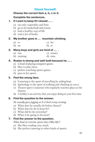 57
Check Yourself!
Choose the correct item a, b, c or d.
Complete the sentences.
1. If I want to keep fit I should ... .
a) eat only vegetables and fruit
b) go in for basketball and tennis
c) lead a healthy way of life
d) read a lot of books
2. My brother goes in ... mountain climbing.
a) to c) for
b) on d) at
3. Many boys and girls are fond of ... .
a) run c) runner
b) running d) runs
4. Ruslan is strong and well built because he ... .
a) is fond of playing computer games
b) likes to play chess
c) prefers watching sports games
d) goes in for sports
5. Find the wrong item.
a) Canoeing is the sport of travelling by sailing boat.
b) Speleology is the sport of walking and climbing in caves.
c) Theatre goer is someone who regularly watches plays at the
theatre.
d) A hobby is an activity that you enjoy doing in your free time.
6. Find the question to the answer.
He usually goes jogging at 8 o’clock every evening.
a) What does he usually do before classes?
b) What does he do to keep fit?
c) What did he do yesterday?
d) What is he going to do soon?
7. Find the answer to the question.
What kind of extreme sports does Olha like?
a) She likes reading very much.
b) She prefers canoeing to other kinds of sports.
 