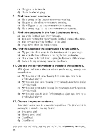 58
c) She goes in for tennis.
d) She is fond of singing.
8. Find the correct sentence.
a) He is going to the theatre tomorrow evening.
b) He goes to the theatre tomorrow evening.
c) He will goes to the theatre tomorrow evening.
d) He is going to go to the theatre tomorrow evening.
9. Find the sentences in the Past Continuous Tense.
a) We were football fans five years ago.
b) Tom was rooting for his favourite football team at that time.
c) The boys are playing football in the yard.
d) I was tired after the competition.
10. Find the sentence that expresses a future action.
a) My parents often went to the tennis court ten years ago.
b) We won the football match the day before yesterday.
c) Our school basketball team is going to Kyiv one of these days.
d) I often do my morning exercises outdoors.
11. Choose the correct variant to translate the sentence.
Мій брат займався боксом п’ять років тому, тепер він
волейболіст.
a) My brother went in for boxing five years ago, now he is
a volleyball player.
b) My brother goes in for boxing five years ago, now he is going
for volleyball.
c) My brother went in for boxing five years ago, now he goes in
for volleyball.
d) My brother used to go in for boxing five years ago, now he is
a volleyball player.
12. Choose the proper sentence.
Your sister takes part in a tennis competition. The first event is
starting in a minute. You say to her:
a) Be a good girl!
b) Have a good trip!
c) Good bye!
d) Good luck!
Thekeystotheexercises:1c,2c,3b,4d,5a,6b,7b,8a,9b,10c,11d,12d.
 