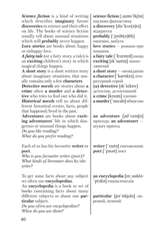 60
Science fiction is a kind of writing
which describes imaginary future
discoveries in science and their effect
on life. The books of science fiction
usually tell about unusual situations
which will probably never happen.
Love stories are books about happy
or unhappy love.
A fairy tale (or a fairy story, a tale) is
an exciting children’s story in which
magical things happen.
A short story is a short written story
about imaginary situations, that usu
ally contains only a few characters.
Detective novels are stories about a
crime often a murder and a detec
tive who tries to find out who did it.
Historical novels tell us about dif
ferent historical events, facts, people
that happened/lived in the past.
Adventures are books about excit
ing adventurers’ life in which dan
gerous or unusual things happen.
Do you like reading?
What do you prefer reading?
Each of us has his favourite writer or
poet.
Who is you favourite writer (poet)?
What kinds of literature does he/she
write?
To get some facts about any subject
we often use encyclopedias.
An encyclopedia is a book or set of
books containing facts about many
different subjects or about one par
ticular subject.
Do you often use encyclopedias?
When do you use them?
science fiction [@saIqns!fIkSqn]
наукова фантастика
a discovery [dIs!kAv(q)rI]
відкриття
probably [!prPb(q)blI]
напевно, мабуть
love stories — романи про
кохання
a fairy tale [!fFqrIteIl] казка
exciting [Ik!saItIN] захоп
люючий
a short story — оповідання
a character [!kxrIktq] літе
ратурний герой
(a) detective [dI!tektIv]
детектив, детективний
a crime [kraIm] злочин
a murder [!mq:dq] вбивство
an adventure [qd!venCq]
пригода; an adventurer —
шукач пригод
writer [!raItq] письменник
poet [!pqUIt] поет
an encyclopedia [In@saIklq-
!pJdiq] енциклопедія
particular [pq!tIkjUlq] ок
ремий, певний
 