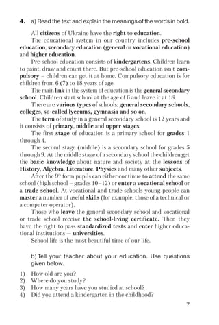 7
b) Tell your teacher about your education. Use questions
given below.
All citizens of Ukraine have the right to education.
The educational system in our country includes pre school
education, secondary education (general or vocational education)
and higher education.
Pre school education consists of kindergartens. Children learn
to paint, draw and count there. But pre school education isn’t com
pulsory – children can get it at home. Compulsory education is for
children from 6 (7) to 18 years of age.
The main link in the system of education is the general secondary
school. Children start school at the age of 6 and leave it at 18.
There are various types of schools: general secondary schools,
colleges, so called lyceums, gymnasia and so on.
The term of study in a general secondary school is 12 years and
it consists of primary, middle and upper stages.
The first stage of education is a primary school for grades 1
through 4.
The second stage (middle) is a secondary school for grades 5
through 9. At the middle stage of a secondary school the children get
the basic knowledge about nature and society at the lessons of
History, Algebra, Literature, Physics and many other subjects.
After the 9th
form pupils can either continue to attend the same
school (high school – grades 10–12) or enter a vocational school or
a trade school. At vocational and trade schools young people can
master a number of useful skills (for example, those of a technical or
a computer operator).
Those who leave the general secondary school and vocational
or trade school receive the school living certificate. Then they
have the right to pass standardized tests and enter higher educa
tional institutions — universities.
School life is the most beautiful time of our life.
4. a) Read the text and explain the meanings of the words in bold.
1) How old are you?
2) Where do you study?
3) How many years have you studied at school?
4) Did you attend a kindergarten in the childhood?
 
