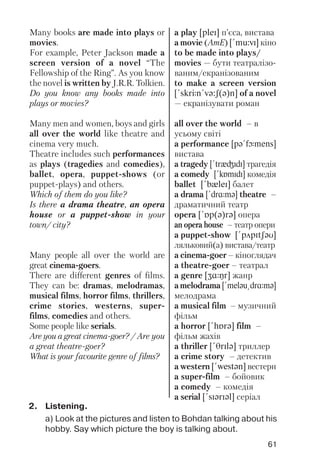 61
Many books are made into plays or
movies.
For example, Peter Jackson made a
screen version of a novel “The
Fellowship of the Ring”. As you know
the novel is written by J.R.R. Tolkien.
Do you know any books made into
plays or movies?
Many men and women, boys and girls
all over the world like theatre and
cinema very much.
Theatre includes such performances
as plays (tragedies and comedies),
ballet, opera, puppet shows (or
puppet plays) and others.
Which of them do you like?
Is there a drama theatre, an opera
house or a puppet show in your
town/ city?
Many people all over the world are
great cinema goers.
There are different genres of films.
They can be: dramas, melodramas,
musical films, horror films, thrillers,
crime stories, westerns, super
films, comedies and others.
Some people like serials.
Are you a great cinema goer? / Are you
a great theatre goer?
What is your favourite genre of films?
a play [pleI] п’єса, вистава
a movie (AmE) [!mu:vI] кіно
to be made into plays/
movies — бути театралізо
ваним/екранізованим
to make a screen version
[!skrJn!vq:S(q)n] of a novel
— екранізувати роман
all over the world – в
усьому світі
a performance [pq!fLmens]
вистава
a tragedy [!trxGIdI] трагедія
a comedy [!kPmIdI] комедія
ballet [!bxleI] балет
a drama [!drRmq] theatre –
драматичний театр
opera [!Pp(q)rq] опера
an opera house – театр опери
a puppet show [!pApItSqU]
ляльковий(а) вистава/театр
a cinema goer – кіноглядач
a theatre goer – театрал
a genre [ZRNr] жанр
a melodrama [!melqu@drRmq]
мелодрама
a musical film – музичний
фільм
a horror [!hPrq] film –
фільм жахів
a thriller [!TrIlq] триллер
a crime story – детектив
a western [!westqn] вестерн
a super film – бойовик
a comedy – комедія
a serial [!sIqrIql] серіал
2. Listening.
a) Look at the pictures and listen to Bohdan talking about his
hobby. Say which picture the boy is talking about.
 
