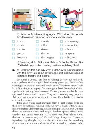 62
LiteraturLiteraturee CinemaCinema
b) Listen to Bohdan’s story again. Write down the words
Bohdan uses in his report into your exercise book.
c) Speaking skills. Talk about Bohdan’s hobby. Do you like
it? What do you prefer: reading books or watching films?
to watch a movie a crime story
a book a film a horror film
a writer cinema a drama
poetry theatre an opera
literature theatre goer a discovery
3. a) Read the text and say what it deals with. Do you agree
with the girl? Talk about advantages and disadvantages of
literature, theatre and cinema.
My name is Olena. I am fond of reading. My mother told me it
was a problem to find a good book twenty years ago. People often
exchanged interesting books with each other. They took care of their
home libraries, were happy of any new good book. Nowadays it’s not
a problem to get any book you need. Recently many new books have
appeared. I mean pocket books. They are becoming very popular.
But in my point of view we cannot consider these books to be works
of a real literature.
I like good books, good plays and films. I think each of them has
their own advantages. Reading books we have a flight of fancy. Each
reader imagines different situations and people (characters). Cinema
shows us concrete places and people. Modern special effects work
wonders. You can see something you’ve never seen. You can learn about
the clothes, houses, ways of life and living of any era. Close ups
reproduce any thought, any emotion of a character. But watching
films we see the new work of art that directors and actors have made.
a b c
 