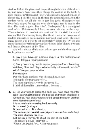 63
b) Say if you have got a home library (a film collection) at
home. Tell your friends about it.
c) Study how many people in your group are fond of reading,
watching films and plays. What activity is the most popular?
Why? Give you point of view.
And we look at the places and people through the eyes of the direc
tor and actors. Sometimes they change the content of the book. A
good example is “Romeo and Juliet”, which is a Hollywood remake of
classic play. I like this book. In the film the action takes place in the
modern world but all the rest is just like great Shakespeare had
described: people, feelings and even the original text is used in the
film. The music is great. But it isn’t ‘Shakespeare’. It is an original
work of art. Unfortunately, I have not seen this play on the stage.
Theatre is closer to book but uses music and has the vivid features of
cinema. But it’s necessary to say that theatre, with the exception of
modern musicals, is not as popular now as it used to be. There are
many people who prefer to sit comfortably before the TV set and
enjoy themselves without leaving their homes. I don’t know if we can
call that an advantage of TV films.
And what do you think about advantages and disadvantages of
books, plays and movies?
For example:
Put your hand up those who likes reading, please.
Ten pupils of our group prefer ...
The most popular activity in our group is ...
I think children like ... more than ... because ...
4. a) Tell your friends about the book you have read recently.
Don’t say what the title of the book is and whom this book is
written by. Your classmates should guess the book on their
own. Use the sentences:
I have read an interesting book recently.
It is a novel (a story).
It deals with ... . It is about ...
The action (the events) take(s) place in ... (where and when).
The main characters are ...
Let me say a few words about the plot of the book.
The idea of a novel (story) is ...
What is the English for ... ? Help me, please.
 