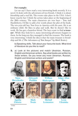 64
For example:
Let me say! I have read a very interesting book recently. It is a
novel. It deals with the adventures of two friends. I think it is about
friendship and a real life. The events take place in the USA. I don’t
know exactly but I think the action takes place at the beginning of
the 20th century. The main characters are two boys Tom and
Hackleberry. I’d like to add a few words about the plot of the book.
The ten year old boy Tom lives in America with his aunt. He is an
ordinary child. He likes to play and walk. But he doesn’t like to
work. He has got a homeless friend. The boys want to find a treas
ure1
. While they look for it, many interesting adventures happen to
them. In the long run they managed to find the treasure. The book is
very interesting. I think the idea is that the main treasure is friend
ship and life. (“The Adventures of Tom Sawyer” by Mark Twain.)
b) Speaking skills. Talk about your favourite book. What kind
of literature do you like to read?
5. a) Look at the pictures and match Ukrainian, Russian,
English and American writers. Say what books are written by
these writers. Do you know any more Ukrainian, Russian,
English and American writers and poets?
Taras
Shevchenko
Lesia
Ukrainka
Aleksandr
Pushkin
Michail
Lermontov
William
Shakespeare
Agatha
Christie
Edgar Allan
Poe
Mark
Twain
1
клад
 