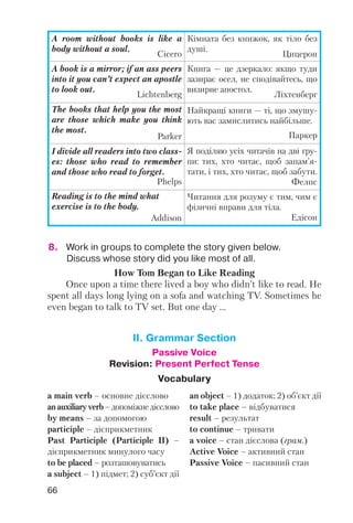 66
8. Work in groups to complete the story given below.
Discuss whose story did you like most of all.
A room without books is like a
body without a soul.
Cicero
Кімната без книжок, як тіло без
душі.
Цицерон
A book is a mirror; if an ass peers
into it you can’t expect an apostle
to look out.
Lichtenberg
Книга — це дзеркало: якщо туди
зазирає осел, не сподівайтесь, що
визирне апостол.
Ліхтенберг
The books that help you the most
are those which make you think
the most.
Parker
Найкращі книги — ті, що змушу
ють вас замислитись найбільше.
Паркер
I divide all readers into two class
es: those who read to remember
and those who read to forget.
Phelps
Я поділяю усіх читачів на дві гру
пи: тих, хто читає, щоб запам’я
тати, і тих, хто читає, щоб забути.
Фелпс
Reading is to the mind what
exercise is to the body.
Addison
Читання для розуму є тим, чим є
фізичні вправи для тіла.
Едісон
How Tom Began to Like Reading
Once upon a time there lived a boy who didn’t like to read. He
spent all days long lying on a sofa and watching TV. Sometimes he
even began to talk to TV set. But one day ...
II. Grammar Section
Passive Voice
Revision: Present Perfect Tense
Vocabulary
a main verb – основне дієслово
anauxiliaryverb –допоміжнедієслово
by means – за допомогою
participle – дієприкметник
Past Participle (Participle II) –
дієприкметник минулого часу
to be placed – розташовуватись
a subject – 1) підмет; 2) суб’єкт дії
an object – 1) додаток; 2) об’єкт дії
to take place – відбуватися
result – результат
to continue – тривати
a voice – стан дієслова (грам.)
Active Voice – активний стан
Passive Voice – пасивний стан
 