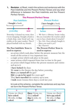 67
The Present Perfect Tense
nowbefore
I have bought a book.
nowyesterday
I bought a book.
Past Indefinite Present Perfect
1. Revision. a) Read, match the actions and sentences with the
Past Indefinite and the Present Perfect Tenses and say what
difference is between the Past Indefinite and the Present
Perfect Tenses.
— an action which took place before the present moment but the
result of this action is very important now;
— a single action which took place in the past;
— some actions which repeated from time to time in the past;
— an action which began before the present moment and contin
ued up to it.
I have locked the door.
We went to the theatre the day before yesterday.
Have you turned off the gas?
Did you go in for sport five years ago?
They have travelled the country up to now.
I took music lessons three days a week last year.
Yesterday I cleaned my room, then
I went shopping. I bought a book in
a book shop, some bread and veg
etables at the super market. Then I
played football with my friends.
— We have a History lesson today.
Do you remember the teacher asked
you to buy a book about Cossacks?
— Yes, I do. I have already bought it.
— Have you read it yet?
— No, I haven’t.
The Past Indefinite Tense is
used to express:
The Present Perfect Tense is
used to express:
b) Look at the scheme, complete the sentences and say how
we form the Present Perfect Tense.
+ ? –
I (you, we, they)
have asked.
He (she, it) has
asked.
Have I (you, we,
they) asked?
Has he (she, it)
asked?
I (you, we, they)
have not asked.
He (she, it) has
not asked.
 