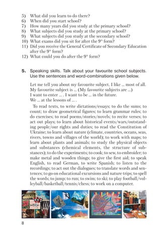 8
5) What did you learn to do there?
6) When did you start school?
7) How many years did you study at the primary school?
8) What subjects did you study at the primary school?
9) What subjects did you study at the secondary school?
10) What exams did you sit for after the 9th
form?
11) Did you receive the General Certificate of Secondary Education
after the 9th
form?
12) What could you do after the 9th
form?
Let me tell you about my favourite subject. I like … most of all.
My favourite subject is … (My favourite subjects are …)
I want to enter … . I want to be … in the future.
We … at the lessons of … .
To read texts, to write dictations/essays; to do the sums; to
count; to draw geometrical figures; to learn grammar rules; to
do exercises; to read poems/stories/novels; to recite verses; to
act out plays; to learn about historical events/wars/outstand
ing people/our rights and duties; to read the Constitution of
Ukraine; to learn about nature (climate, countries, oceans, seas,
rivers, towns and villages of the world); to work with maps; to
learn about plants and animals; to study the physical objects
and substances (chemical elements, the structure of sub
stances); to do the experiments; to cook; to sew, to embroider; to
make metal and wooden things; to give the first aid; to speak
English, to read German, to write Spanish; to listen to the
recordings; to act out the dialogues; to translate words and sen
tences; to go on educational excursions and nature trips; to spell
the words; to jump; to run; to swim; to ski; to play football/vol
leyball/basketball/tennis/chess; to work on a computer.
5. Speaking skills. Talk about your favourite school subjects.
Use the sentences and word combinations given below.
 