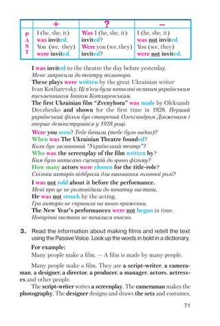 71
I was invited to the theatre the day before yesterday.
Мене запросили до театру позавчора.
These plays were written by the great Ukrainian writer
Ivan Kotliarevsky. Ці п’єси були написані великим українським
письменником Іваном Котляревським.
The first Ukrainian film “Zvenyhora” was made by Oleksandr
Dovzhenko and shown for the first time in 1928. Перший
український фільм був створений Олександром Довженком і
вперше демонструвався у 1928 році.
Were you seen? Тебе бачили (тебе було видно)?
When was The Ukrainian Theatre founded?
Коли був заснований “Український театр”?
Who was the screenplay of the film written by?
Ким було написано сценарій до цього фільму?
How many actors were chosen for the title role?
Скільки акторів відібрали для виконання головної ролі?
I was not told about it before the performance.
Мені про це не розповідали до початку вистави.
He was not struck by the acting.
Гра акторів не справила на нього враження.
The New Year’s performances were not begun in time.
Новорічні вистави не почалися вчасно.
+ ? –
P
A
S
T
I (he, she, it)
was invited.
You (we, they)
were invited.
Was I (he, she, it)
invited?
Were you (we, they)
invited?
I (he, she, it)
was not invited.
You (we, they)
were not invited.
3. Read the information about making films and retell the text
using the Passive Voice. Look up the words in bold in a dictionary.
For example:
Many people make a film. — A film is made by many people.
Many people make a film. They are a script writer, a camera
man, a designer, a director, a producer, a manager, actors, actress
es and other people.
The script writer writes a screenplay. The cameraman makes the
photography. The designer designs and draws the sets and costumes.
 
