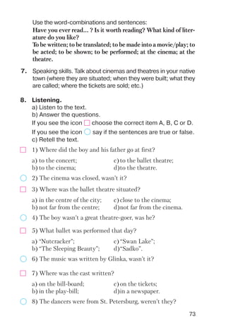73
7. Speaking skills. Talk about cinemas and theatres in your native
town (where they are situated; when they were built; what they
are called; where the tickets are sold; etc.)
Use the word combinations and sentences:
Have you ever read... ? Is it worth reading? What kind of liter
ature do you like?
To be written; to be translated; to be made into a movie/play; to
be acted; to be shown; to be performed; at the cinema; at the
theatre.
8. Listening.
a) Listen to the text.
b) Answer the questions.
If you see the icon choose the correct item A, B, C or D.
If you see the icon say if the sentences are true or false.
c) Retell the text.
1) Where did the boy and his father go at first?
2) The cinema was closed, wasn’t it?
a) to the concert; c)to the ballet theatre;
b) to the cinema; d)to the theatre.
3) Where was the ballet theatre situated?
4) The boy wasn’t a great theatre goer, was he?
a) in the centre of the city; c)close to the cinema;
b) not far from the centre; d)not far from the cinema.
5) What ballet was performed that day?
6) The music was written by Glinka, wasn’t it?
a) “Nutcracker”; c)“Swan Lake”;
b) “The Sleeping Beauty”; d)“Sadko”.
7) Where was the cast written?
8) The dancers were from St. Petersburg, weren’t they?
a) on the bill board; c)on the tickets;
b) in the play bill; d)in a newspaper.
 