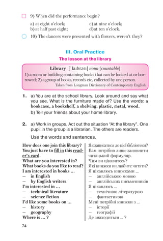 74
9) When did the performance begin?
10) The dancers were presented with flowers, weren’t they?
a) at eight o’clock; c)at nine o’clock;
b) at half past eight; d)at ten o’clock.
III. Oral Practice
2. a) Work in groups. Act out the situation “At the library”. One
pupil in the group is a librarian. The others are readers.
1. a) You are at the school library. Look around and say what
you see. What is the furniture made of? Use the words: a
bookcase, a bookshelf, a shelving, plastic, metal, wood.
b) Tell your friends about your home library.
Use the words and sentences.
LibraryLibrary [!laIbrqrI] noun [countable]
1) a room or building containing books that can be looked at or bor
rowed; 2) a group of books, records etc, collected by one person.
Taken from Longman Dictionary of Contemporary English
How does one join this library?
You just have to fill in this read
er’s card.
What are you interested in?
What books do you like to read?
I am interested in books ...
— in English
— by English writers
I’m interested in ...
— technical literature
— science fiction
I’d like some books on ...
— history
— geography
Where is ... ?
Якзаписатисядоцієїбібліотеки?
Вам потрібно лише заповнити
читацький формуляр.
Чим ви цікавитесь?
Які книжки ви любите читати?
Я цікавлюсь книжками ...
— англійською мовою
— англійських письменників
Я цікавлюсь ...
— технічною літературою
— фантастикою
Мені потрібні книжки з ...
— історії
— географії
Де знаходиться ... ?
The lesson at the library
 