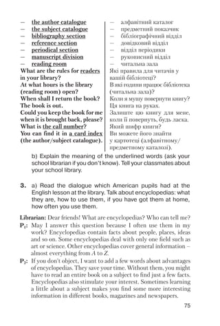 75
b) Explain the meaning of the underlined words (ask your
school librarian if you don’t know). Tell your classmates about
your school library.
— the author catalogue
— the subject catalogue
— bibliography section
— reference section
— periodical section
— manuscript division
— reading room
What are the rules for readers
in your library?
At what hours is the library
(reading room) open?
When shall I return the book?
The book is out.
Could you keep the book for me
when it is brought back, please?
What is the call number?
You can find it in a card index
(the author/subject catalogue).
— алфавітний каталог
— предметний показчик
— бібліографічний відділ
— довідковий відділ
— відділ періодики
— рукописний відділ
— читальна зала
Які правила для читачів у
вашій бібліотеці?
В які години працює бібліотека
(читальна зала)?
Коли я мушу повернути книгу?
Ця книга на руках.
Залиште цю книгу для мене,
коли її повернуть, будь ласка.
Який шифр книги?
Ви можете його знайти
у картотеці (алфавітному/
предметному каталозі).
3. a) Read the dialogue which American pupils had at the
English lesson at the library. Talk about encyclopedias: what
they are, how to use them, if you have got them at home,
how often you use them.
Librarian: Dear friends! What are encyclopedias? Who can tell me?
P1: May I answer this question because I often use them in my
work? Encyclopedias contain facts about people, places, ideas
and so on. Some encyclopedias deal with only one field such as
art or science. Other encyclopedias cover general information –
almost everything from A to Z.
P2: If you don’t object, I want to add a few words about advantages
of encyclopedias. They save your time. Without them, you might
have to read an entire book on a subject to find just a few facts.
Encyclopedias also stimulate your interest. Sometimes learning
a little about a subject makes you find some more interesting
information in different books, magazines and newspapers.
 