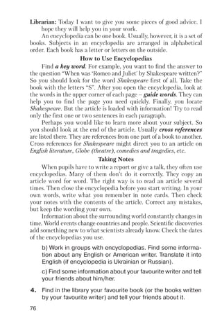 76
b) Work in groups with encyclopedias. Find some informa
tion about any English or American writer. Translate it into
English (if encyclopedia is Ukrainian or Russian).
c) Find some information about your favourite writer and tell
your friends about him/her.
Librarian: Today I want to give you some pieces of good advice. I
hope they will help you in your work.
An encyclopedia can be one book. Usually, however, it is a set of
books. Subjects in an encyclopedia are arranged in alphabetical
order. Each book has a letter or letters on the outside.
How to Use Encyclopedias
Find a key word. For example, you want to find the answer to
the question “When was ‘Romeo and Juliet’ by Shakespeare written?”
So you should look for the word Shakespeare first of all. Take the
book with the letters “S”. After you open the encyclopedia, look at
the words in the upper corner of each page – guide words. They can
help you to find the page you need quickly. Finally, you locate
Shakespeare. But the article is loaded with information! Try to read
only the first one or two sentences in each paragraph.
Perhaps you would like to learn more about your subject. So
you should look at the end of the article. Usually cross references
are listed there. They are references from one part of a book to another.
Cross references for Shakespeare might direct you to an article on
English literature, Globe (theatre), comedies and tragedies, etc.
Taking Notes
When pupils have to write a report or give a talk, they often use
encyclopedias. Many of them don’t do it correctly. They copy an
article word for word. The right way is to read an article several
times. Then close the encyclopedia before you start writing. In your
own words, write what you remember in note cards. Then check
your notes with the contents of the article. Correct any mistakes,
but keep the wording your own.
Information about the surrounding world constantly changes in
time. World events change countries and people. Scientific discoveries
add something new to what scientists already know. Check the dates
of the encyclopedias you use.
4. Find in the library your favourite book (or the books written
by your favourite writer) and tell your friends about it.
 