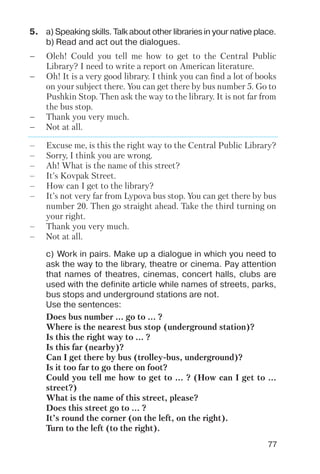 77
5. a) Speaking skills. Talk about other libraries in your native place.
b) Read and act out the dialogues.
– Oleh! Could you tell me how to get to the Central Public
Library? I need to write a report on American literature.
– Oh! It is a very good library. I think you can find a lot of books
on your subject there. You can get there by bus number 5. Go to
Pushkin Stop. Then ask the way to the library. It is not far from
the bus stop.
– Thank you very much.
– Not at all.
c) Work in pairs. Make up a dialogue in which you need to
ask the way to the library, theatre or cinema. Pay attention
that names of theatres, cinemas, concert halls, clubs are
used with the definite article while names of streets, parks,
bus stops and underground stations are not.
Use the sentences:
Does bus number ... go to ... ?
Where is the nearest bus stop (underground station)?
Is this the right way to ... ?
Is this far (nearby)?
Can I get there by bus (trolley bus, underground)?
Is it too far to go there on foot?
Could you tell me how to get to ... ? (How can I get to ...
street?)
What is the name of this street, please?
Does this street go to ... ?
It’s round the corner (on the left, on the right).
Turn to the left (to the right).
– Excuse me, is this the right way to the Central Public Library?
– Sorry, I think you are wrong.
– Ah! What is the name of this street?
– It’s Kovpak Street.
– How can I get to the library?
– It’s not very far from Lypova bus stop. You can get there by bus
number 20. Then go straight ahead. Take the third turning on
your right.
– Thank you very much.
– Not at all.
 