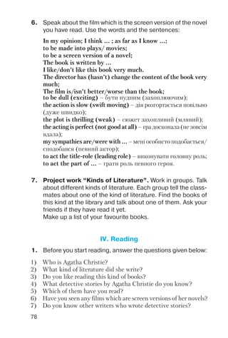 78
6. Speak about the film which is the screen version of the novel
you have read. Use the words and the sentences:
In my opinion; I think ... ; as far as I know ...;
to be made into plays/ movies;
to be a screen version of a novel;
The book is written by ...
I like/don’t like this book very much.
The director has (hasn’t) change the content of the book very
much;
The film is/isn’t better/worse than the book;
to be dull (exciting) – бути нудним (захоплюючим);
the action is slow (swift moving) – дія розгортається повільно
(дуже швидко);
the plot is thrilling (weak) – сюжет захопливий (млявий);
the acting is perfect (not good at all) – гра досконала (не зовсім
вдала);
my sympathies are/were with ... – мені особисто подобається/
сподобався (певний актор);
to act the title role (leading role) – виконувати головну роль;
to act the part of ... – грати роль певного героя.
7. Project work “Kinds of Literature”. Work in groups. Talk
about different kinds of literature. Each group tell the class
mates about one of the kind of literature. Find the books of
this kind at the library and talk about one of them. Ask your
friends if they have read it yet.
Make up a list of your favourite books.
1. Before you start reading, answer the questions given below:
IV. Reading
1) Who is Agatha Christie?
2) What kind of literature did she write?
3) Do you like reading this kind of books?
4) What detective stories by Agatha Christie do you know?
5) Which of them have you read?
6) Have you seen any films which are screen versions of her novels?
7) Do you know other writers who wrote detective stories?
 