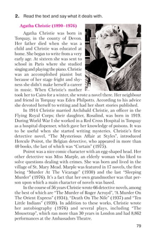 79
2. Read the text and say what it deals with.
Agatha Christie (1890–1976)
Agatha Christie was born in
Torquay, in the county of Devon.
Her father died when she was a
child and Christie was educated at
home. She began to write from a very
early age. At sixteen she was sent to
school in Paris where she studied
singing and playing the piano. Christie
was an accomplished pianist but
because of her stage fright and shy
ness she didn’t make herself a career
in music. When Christie’s mother
took her to Cairo for a winter, she wrote a novel there. Her neighbour
and friend in Torquay was Eden Philpotts. According to his advice
she devoted herself to writing and had her short stories published.
In 1914 Christie married Archibald Christie, an officer in the
Flying Royal Corps; their daughter, Rosalind, was born in 1919.
During World War I she worked in a Red Cross Hospital in Torquay
as a hospital dispenser, which gave her knowledge of poisons. It was
to be useful when she started writing mysteries. Christie’s first
detective novel, “The Mysterious Affair at Styles”, introduced
Hercule Poirot, the Belgian detective, who appeared in more than
40 books, the last of which was “Curtain” (1975).
Poirot was a nice comic character with an egg shaped head. Her
other detective was Miss Marple, an elderly woman who liked to
solve questions dealing with crimes. She was born and lived in the
village of St. Mary Mead. Marple was featured in 17 novels, the first
being “Murder At The Vicarage” (1930) and the last “Sleeping
Murder” (1976). It’s a fact that her own grandmother was that per
son upon which a main character of novels was based.
In the course of 56 years Christie wrote 66 detective novels, among
the best of which are “The Murder of Roger Acroyd”, “A Murder On
The Orient Express” (1934), “Death On The Nile” (1937) and “Ten
Little Indians” (1939). In addition to these works, Christie wrote
her autobiography (1976) and several plays, including “The
Mousetrap”, which ran more than 30 years in London and had 8,862
performances at the Ambassadors Theatre.
 