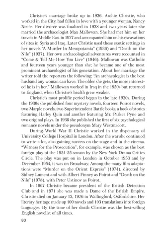 80
Christie’s marriage broke up in 1926. Archie Christie, who
worked in the City, had fallen in love with a younger woman, Nancy
Neele. Her divorce was finalized in 1928 and two years later she
married the archaeologist Max Mallowan. She had met him on her
travels in Middle East in 1927 and accompanied him on his excavations
of sites in Syria and Iraq. Later Christie used these exotic settings in
her novels “A Murder In Mesopotamia” (1936) and “Death on the
Nile” (1937). Her own archaeological adventures were recounted in
“Come & Tell Me How You Live” (1946). Mallowan was Catholic
and fourteen years younger than she; he became one of the most
prominent archaeologist of his generation. About her marriage the
writer told the reporters the following: “An archaeologist is the best
husband any woman can have. The older she gets, the more interest
ed he is in her.” Mallowan worked in Iraq in the 1950s but returned
to England, when Christie’s health grew weaker.
Christie’s most prolific period began in the late 1920s. During
the 1930s she published four mystery novels, fourteen Poirot novels,
two Marple novels, two Superintendent Battle books, a book of stories
featuring Harley Quin and another featuring Mr. Parker Pyne and
two original plays. In 1936 she published the first of six psychological
romance novels under the pseudonym Mary Westmacott.
During World War II Christie worked in the dispensary of
University College Hospital in London. After the war she continued
to write a lot, also gaining success on the stage and in the cinema.
“Witness for the Prosecution”, for example, was chosen as the best
foreign play of the 1954 55 season by the New York Drama Critics
Circle. The play was put on in London in October 1953 and by
December 1954, it was on Broadway. Among the many film adapta
tions were “Murder on the Orient Express” (1974), directed by
Sidney Lument and with Albert Finney as Poirot and “Death on the
Nile” (1978), with Peter Ustinov as Poirot.
In 1967 Christie became president of the British Detection
Club and in 1971 she was made a Dame of the British Empire.
Christie died on January 12, 1976 in Wallingford, Oxfordshire. Her
literary heritage made up 100 novels and 103 translations into foreign
languages. By the time of her death Christie was the best selling
English novelist of all times.
 