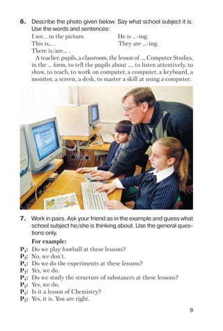 9
6. Describe the photo given below. Say what school subject it is.
Use the words and sentences:
I see… in the picture. He is ... ing.
This is… . They are ... ing.
There is/are… .
A teacher, pupils, a classroom, the lesson of ..., Computer Studies,
in the ... form, to tell the pupils about ..., to listen attentively, to
show, to teach, to work on computer, a computer, a keyboard, a
monitor, a screen, a desk, to master a skill at using a computer.
7. Work in pairs. Ask your friend as in the example and guess what
school subject he/she is thinking about. Use the general ques
tions only.
For example:
P1: Do we play football at these lessons?
P2: No, we don’t.
P1: Do we do the experiments at these lessons?
P2: Yes, we do.
P1: Do we study the structure of substances at these lessons?
P2: Yes, we do.
P1: Is it a lesson of Chemistry?
P2: Yes, it is. You are right.
 