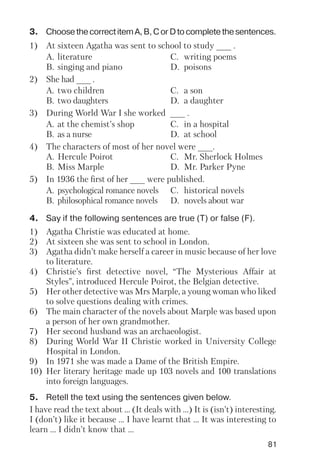 81
3. ChoosethecorrectitemA,B,CorDtocompletethesentences.
1) At sixteen Agatha was sent to school to study ___ .
A. literature C. writing poems
B. singing and piano D. poisons
2) She had ___ .
A. two children C. a son
B. two daughters D. a daughter
3) During World War I she worked ___ .
A. at the chemist’s shop C. in a hospital
B. as a nurse D. at school
4) The characters of most of her novel were ___.
A. Hercule Poirot C. Mr. Sherlock Holmes
B. Miss Marple D. Mr. Parker Pyne
5) In 1936 the first of her ___ were published.
A. psychological romance novels C. historical novels
B. philosophical romance novels D. novels about war
4. Say if the following sentences are true (T) or false (F).
1) Agatha Christie was educated at home.
2) At sixteen she was sent to school in London.
3) Agatha didn’t make herself a career in music because of her love
to literature.
4) Christie’s first detective novel, “The Mysterious Affair at
Styles”, introduced Hercule Poirot, the Belgian detective.
5) Her other detective was Mrs Marple, a young woman who liked
to solve questions dealing with crimes.
6) The main character of the novels about Marple was based upon
a person of her own grandmother.
7) Her second husband was an archaeologist.
8) During World War II Christie worked in University College
Hospital in London.
9) In 1971 she was made a Dame of the British Empire.
10) Her literary heritage made up 103 novels and 100 translations
into foreign languages.
5. Retell the text using the sentences given below.
I have read the text about ... (It deals with ...) It is (isn’t) interesting.
I (don’t) like it because ... I have learnt that ... It was interesting to
learn ... I didn’t know that ...
 