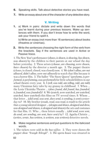 82
6. Speaking skills. Talk about detective stories you have read.
7. Write an essay about one of the character of any detective story.
V. Writing
1. a) Work in pairs: dictate and write down the words that
you’ve learnt during your previous lessons. Make up sen
tences with them. If you don’t know how to write the word,
ask your friend to spell it.
b) Write an essay (not more than 16 sentences) about books
(theatres or cinemas).
2. Write the sentences choosing the right form of the verb from
the brackets. Say if the sentences are used in Active or
Passive Voice.
1. The New Year’s performance (shows, is shown, is showing, has shown,
was shown) by the children to their parents at our school the day
before yesterday. 2. These actors (choose, are choosing, were chosen,
have chosen) by the director a month ago. 3. The puppet theatre
(closes, is closed, closed, was closed) now. 4. We (don’t allow, are not
allowed, didn’t allow, were not allowed) to watch that film because it
was a horror film. 5. The ballet “The Snow Queen” (performs, is per
formed, is performing, was performed) for little schoolchildren in our
school theatre every year. 6. I (tell, was told, am telling, told, am told)
many Ukrainian fairy tales by my granny in childhood. 7. When ...
the Lesia Ukrainka Theatre ... (does found, did found, has founded,
is founded, was founded)? 8. We (watch, were watched, are watched,
watched, have watched) this films on TV several times. 9. Whom ...
that letter ... (did send, was sent, does send, is sending, is sent) yester
day to? 10. My brother (reads, read, was read, is read) in the article
that a young talented designer ... (designs and draws, designed and drew,
was designed and drawn, is designed and drawn) the sets and costumes
for that film. 11. Who ... these letters usually ... (did send, were sent,
do send, are sending, are sent, have sent) by? 12. Agatha Christie ...
(writes, wrote, has written, is written, was written) detective novels.
1. The tickets were sold in the box office. 2. They were shown the
puppet show “Ivasyk Telesyk”. 3. The opera house was situated in
3. Make negative sentences and put questions to the italicized
words.
 