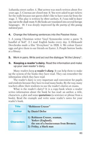 83
4. Change the following sentences into the Passive Voice.
5. Work in pairs. Write and act out the dialogue “At the Library”.
1. A young Ukrainian writer Vasyl Symonenko wrote a poem “A
handful of Soil”. 2. I read English books every day. 3. Oleksandr
Dovzhenko made a film “Zvenyhora” in 1928. 4. We colour Easter
eggs and give them to our friends on Easter. 5. People borrow books
at a library.
Luhanska street earlier. 4. That actress was much written about five
years ago. 5. Cinemas are closed now. 6. You were asked to get tickets
for the stalls because our guests didn’t like to have seats far from the
stage. 7. This play is written by three authors. 8. I was told to leave
my coat in the cloak room. 9. His books are translated into several foreign
languages. 10. I was deeply impressed by the poetry of this young
talented poet.
6. Keeping a reader’s dairy. Read the information and make
up your own reader’s dairy.
Many readers keep a reader’s diary. It can help them to make
up the system of the books they have read. They can remember the
information which they have read.
The reader’s dairy is very important and convenient for pupils
and students because they have to read many books. By the way, many
teachers allow their students to use the reader’s dairies at exams.
What is the reader’s dairy? It is a copy book where a reader
writes information about the book he has read: an author, a title,
characters, a plot and some quotations (a sentence or phrase from a
book). Read the example and write some reader’s notes for your
reader’s book.
Title “Robinson Crusoe”
Author by Daniel Defoe
Characters
1) Robinson Crusoe, seaman,
Yorker (England),
the son of a businessman from Bremen;
2) Friday, a black man
 