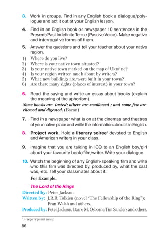 86
5. Answer the questions and tell your teacher about your native
region.
1) Where do you live?
2) Where is your native town situated?
3) Is your native town marked on the map of Ukraine?
4) Is your region written much about by writers?
5) What new buildings are/were built in your town?
6) Are there many sights (places of interest) in your town?
9. Imagine that you are talking in ICQ to an English boy/girl
about your favourite book/film/writer. Write your dialogue.
7. Find in a newspaper what is on at the cinemas and theatres
of your native place and write the information about it in English.
6. Read the saying and write an essay about books (explain
the meaning of the aphorism).
Some books are tasted; others are swallowed ; and some few are
chewed and digested. (Bacon)
10. Watch the beginning of any English speaking film and write
who this film was directed by, produced by, what the cast
was, etc. Tell your classmates about it.
For Example:
The Lord of the Rings
Directed by: Peter Jackson
Written by: J.R.R. Tolkien (novel “The Fellowship of the Ring”);
Fran Walsh and others.
Produced by: Peter Jackson, Barre M. Osborne,Tim Sanders and others.
8. Project work. Hold a literary soiree1
devoted to English
and American writers in your class.
3. Work in groups. Find in any English book a dialogue/poly
logue and act it out at your English lesson.
4. Find in an English book or newspaper 10 sentences in the
Present/Past Indefinite Tense (Passive Voice). Make negative
and interrogative forms of them.
1
літературний вечір
 