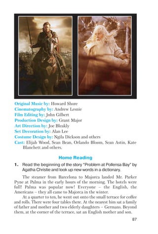 87
Original Music by: Howard Shore
Cinematography by: Andrew Lesnie
Film Editing by: John Gilbert
Production Design by: Grant Major
Art Direction by: Joe Bleakly
Set Decoration by: Alan Lee
Costume Design by: Ngila Dickson and others
Cast: Elijah Wood, Sean Bean, Orlando Bloom, Sean Astin, Kate
Blanchett and others.
Home Reading
1. Read the beginning of the story “Problem at Pollensa Bay” by
Agatha Christie and look up new words in a dictionary.
The steamer from Barcelona to Majorca landed Mr. Parker
Pyne at Palma in the early hours of the morning. The hotels were
full! Palma was popular now! Everyone – the English, the
Americans – they all came to Majorca in the winter.
At a quarter to ten, he went out onto the small terrace for coffee
and rolls. There were four tables there. At the nearest him sat a family
of father and mother and two elderly daughters – Germans. Beyond
them, at the corner of the terrace, sat an English mother and son.
 