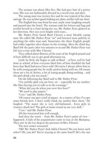 88
The woman was about fifty five. She had grey hair of a pretty
tone. She was not fashionably dressed in a tweed coat and skirt.
The young man was twenty five and he was typical of his class
and age. He was neither good looking nor plain, neither tall nor short.
The English boy rose from his seat, made some laughing remark
and passed into the hotel. The woman took her letters and bag and
settled herself in a chair facing the sea. Mr. Parker Pyne glanced in
her direction. Her eyes were bright with tears…
Mr. Parker Pyne found Basil Chester a most likeable young
man. He called Mr. Parker Pyne “sir” and listened most politely to
anything the older man said. Sometimes the three English people
had coffee together after dinner in the evening. After the third day,
Basil left the party after ten minutes or so and Mr. Parker Pyne was
left tete a tete with Mrs. Chester.
They talked about flowers, of the state of the English pound and
of how difficult was to get good afternoon tea.
Little by little she began to talk of Basil – of how well he had
done at school, of how everyone liked him, of how thankful she had
been that Basil had never been wild. Of course I always allow him to
be with young people but he really prefers being with me. Of course
there are a lot of Artists, a lot of young people doing nothing – and
the girls drink a lot too much.”
On the following day Basil said to Mr. Parker Pyne:
“I’m awfully glad you are here, sir – especially for my mother.
She likes having you to talk to in the evenings.”
“What did you do when you were first here?”
“We used to play piquet.”
“I see,” said Mr. Parker Pyne.
“Of course one gets tired of piquet. As a matter of fact I’ve got
some friends here. I don’t really think my mother likes them.” He
laughed. “The mater she is very old fashioned... Even girls in
trousers shock her! The girls at home round us are very dull...”
“I see,” said Mr. Parker Pyne.
All this interested him well enough.
And then the worst – from Mr. Parker Pyne’s point of view –
happened. A lady of his acquaintance came to stay at the Mariposa.
They met in the tea shop in the presence of Mrs. Chester.
The new comer screamed:
“Oh! Mr. Parker Pyne! And Adela Chester! Do you know each
other? Oh, you do? You’re staying at the same hotel? He’s the one
 