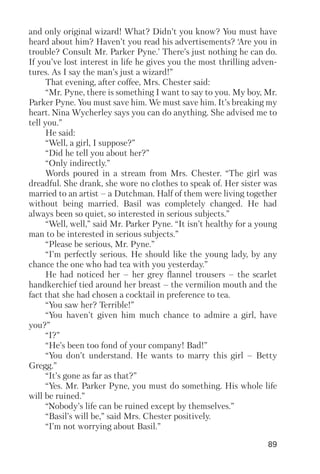 89
and only original wizard! What? Didn’t you know? You must have
heard about him? Haven’t you read his advertisements? ‘Are you in
trouble? Consult Mr. Parker Pyne.’ There’s just nothing he can do.
If you’ve lost interest in life he gives you the most thrilling adven
tures. As I say the man’s just a wizard!”
That evening, after coffee, Mrs. Chester said:
“Mr. Pyne, there is something I want to say to you. My boy, Mr.
Parker Pyne. You must save him. We must save him. It’s breaking my
heart. Nina Wycherley says you can do anything. She advised me to
tell you.”
He said:
“Well, a girl, I suppose?”
“Did he tell you about her?”
“Only indirectly.”
Words poured in a stream from Mrs. Chester. “The girl was
dreadful. She drank, she wore no clothes to speak of. Her sister was
married to an artist – a Dutchman. Half of them were living together
without being married. Basil was completely changed. He had
always been so quiet, so interested in serious subjects.”
“Well, well,” said Mr. Parker Pyne. “It isn’t healthy for a young
man to be interested in serious subjects.”
“Please be serious, Mr. Pyne.”
“I’m perfectly serious. He should like the young lady, by any
chance the one who had tea with you yesterday.”
He had noticed her – her grey flannel trousers – the scarlet
handkerchief tied around her breast – the vermilion mouth and the
fact that she had chosen a cocktail in preference to tea.
“You saw her? Terrible!”
“You haven’t given him much chance to admire a girl, have
you?”
“I?”
“He’s been too fond of your company! Bad!”
“You don’t understand. He wants to marry this girl – Betty
Gregg.”
“It’s gone as far as that?”
“Yes. Mr. Parker Pyne, you must do something. His whole life
will be ruined.”
“Nobody’s life can be ruined except by themselves.”
“Basil’s will be,” said Mrs. Chester positively.
“I’m not worrying about Basil.”
 