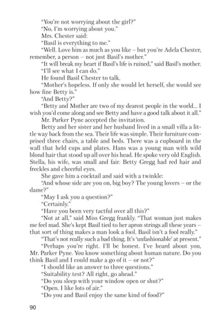90
“You’re not worrying about the girl?”
“No, I’m worrying about you.”
Mrs. Chester said:
“Basil is everything to me.”
“Well. Love him as much as you like – but you’re Adela Chester,
remember, a person – not just Basil’s mother.”
“It will break my heart if Basil’s life is ruined,” said Basil’s mother.
“I’ll see what I can do.”
He found Basil Chester to talk.
“Mother’s hopeless. If only she would let herself, she would see
how fine Betty is.”
“And Betty?”
“Betty and Mother are two of my dearest people in the world… I
wish you’d come along and see Betty and have a good talk about it all.”
Mr. Parker Pyne accepted the invitation.
Betty and her sister and her husband lived in a small villa a lit
tle way back from the sea. Their life was simple. Their furniture com
prised three chairs, a table and beds. There was a cupboard in the
wall that held cups and plates. Hans was a young man with wild
blond hair that stood up all over his head. He spoke very old English.
Stella, his wife, was small and fair. Betty Gregg had red hair and
freckles and cheerful eyes.
She gave him a cocktail and said with a twinkle:
“And whose side are you on, big boy? The young lovers – or the
dame?”
“May I ask you a question?”
“Certainly.”
“Have you been very tactful over all this?”
“Not at all,” said Miss Gregg frankly. “That woman just makes
me feel mad. She’s kept Basil tied to her apron strings all these years –
that sort of thing makes a man look a fool. Basil isn’t a fool really.”
“That’s not really such a bad thing. It’s ‘unfashionable’ at present.”
“Perhaps you’re right. I’ll be honest. I’ve heard about you,
Mr. Parker Pyne. You know something about human nature. Do you
think Basil and I could make a go of it – or not?”
“I should like an answer to three questions.”
“Suitability test? All right, go ahead.”
“Do you sleep with your window open or shut?”
“Open. I like lots of air.”
“Do you and Basil enjoy the same kind of food?”
 
