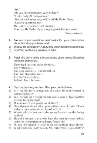 91
“Yes.”
“Do you like going to bed early or late?”
“Really, early. At half past ten.”
“You suit each other very well,” said Mr. Parker Pyne.
“Rather a superficial test.”
Mr. Parker Pyne’s face told nothing…
Next day Mr. Parker Pyne was going to Seller for a week.
To be continued...
2. Prepare some questions and tasks for your classmates
about the story you have read:
a) choose the correct item A, B, C or D to complete the sentences;
b) say if the sentences are true or false.
3. Retell the story using the sentences given below. Describe
the main characters.
I have read the story under the title ... .
It is written by ...
The story is about ... (It deals with ...)
The main characters are ...
It is (isn’t) interesting.
I (don’t) like it because ...
4. Discuss the story in class. Give your point of view.
1) Is it healthy for a young man or woman to be interested in
serious subjects?
2) Is it normal for a young woman and a man to live together
without being married?
3) Does it matter how people are clothed?
4) Should parents know about personal relations of their children
and give them some pieces of good advice?
5) Whose side are you on — the young lovers – or the loving
mother?
6) Should a husband and a wife have the same interests, habits,
tastes? Is it important for a happy family life?
7) Do you like suitability tests? What do you think about them?
8) What would you do if you were Mr. Parker Pyne (Basil, Betty)?
 